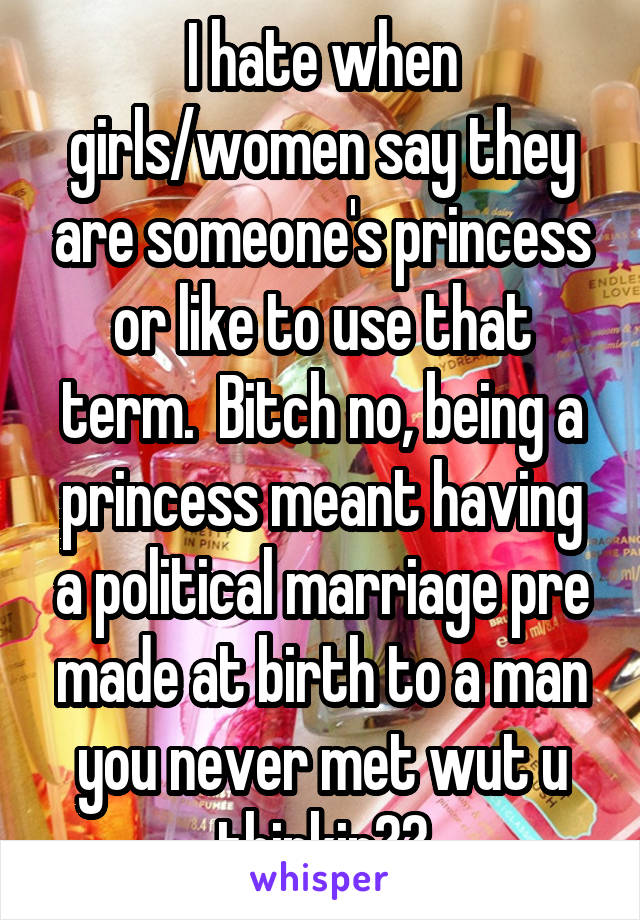 I hate when girls/women say they are someone's princess or like to use that term.  Bitch no, being a princess meant having a political marriage pre made at birth to a man you never met wut u thinkin??