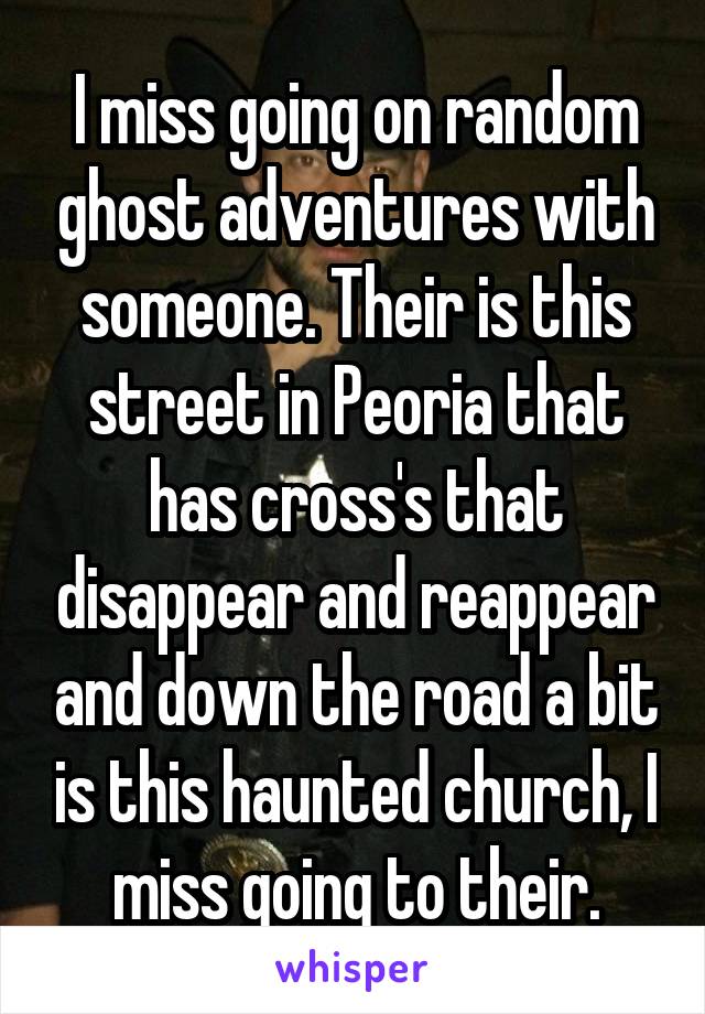 I miss going on random ghost adventures with someone. Their is this street in Peoria that has cross's that disappear and reappear and down the road a bit is this haunted church, I miss going to their.