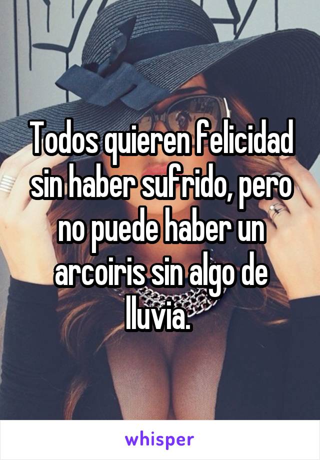 Todos quieren felicidad sin haber sufrido, pero no puede haber un arcoiris sin algo de lluvia. 