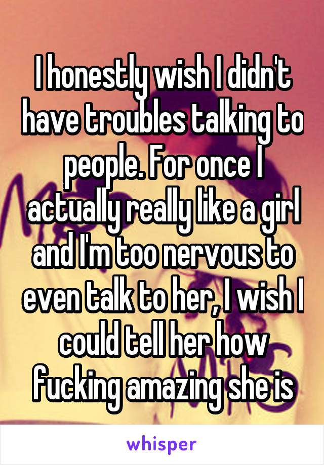 I honestly wish I didn't have troubles talking to people. For once I actually really like a girl and I'm too nervous to even talk to her, I wish I could tell her how fucking amazing she is