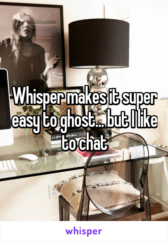 Whisper makes it super easy to ghost... but I like to chat