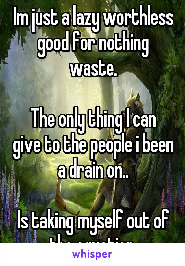 Im just a lazy worthless good for nothing waste.

The only thing I can give to the people i been a drain on..

Is taking myself out of the equation.