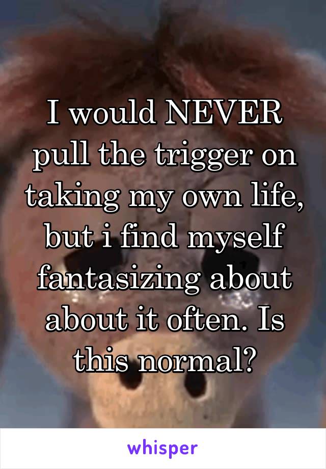 I would NEVER pull the trigger on taking my own life, but i find myself fantasizing about about it often. Is this normal?