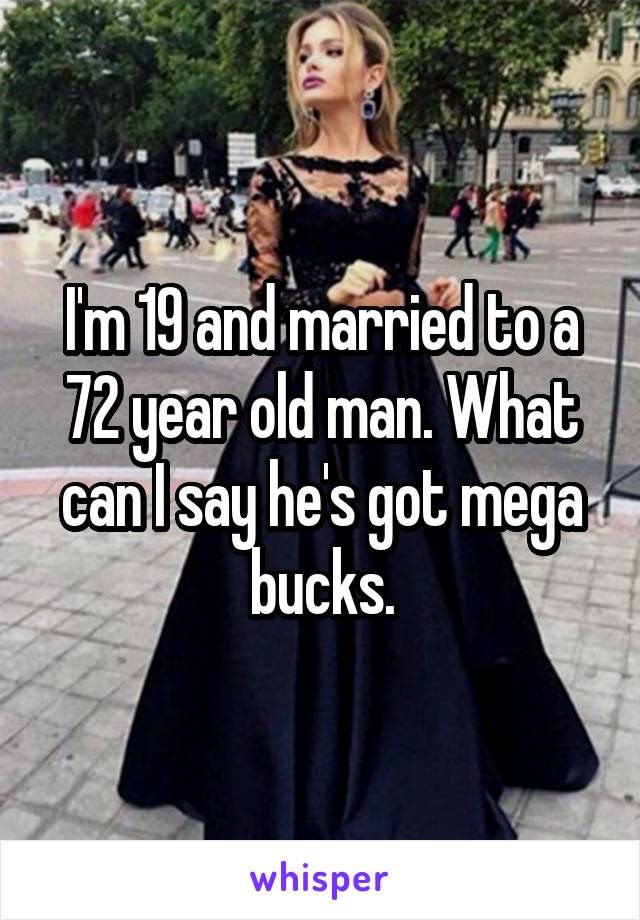 I'm 19 and married to a 72 year old man. What can I say he's got mega bucks.