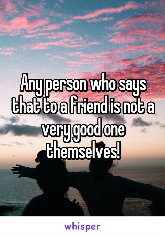 Any person who says that to a friend is not a very good one themselves!