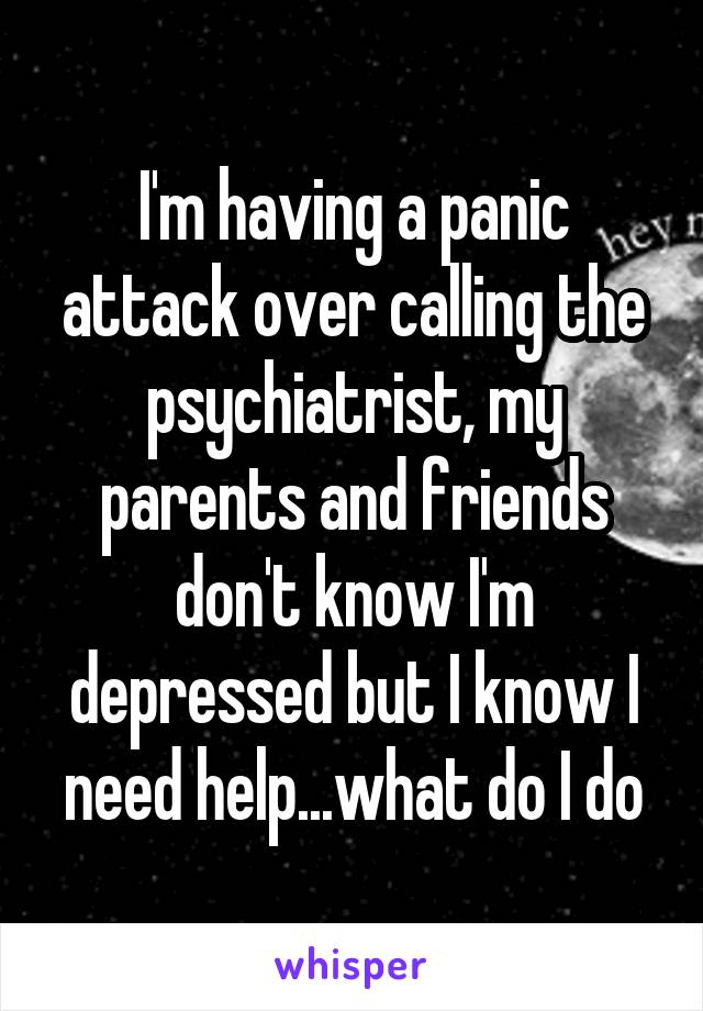 I'm having a panic attack over calling the psychiatrist, my parents and friends don't know I'm depressed but I know I need help...what do I do