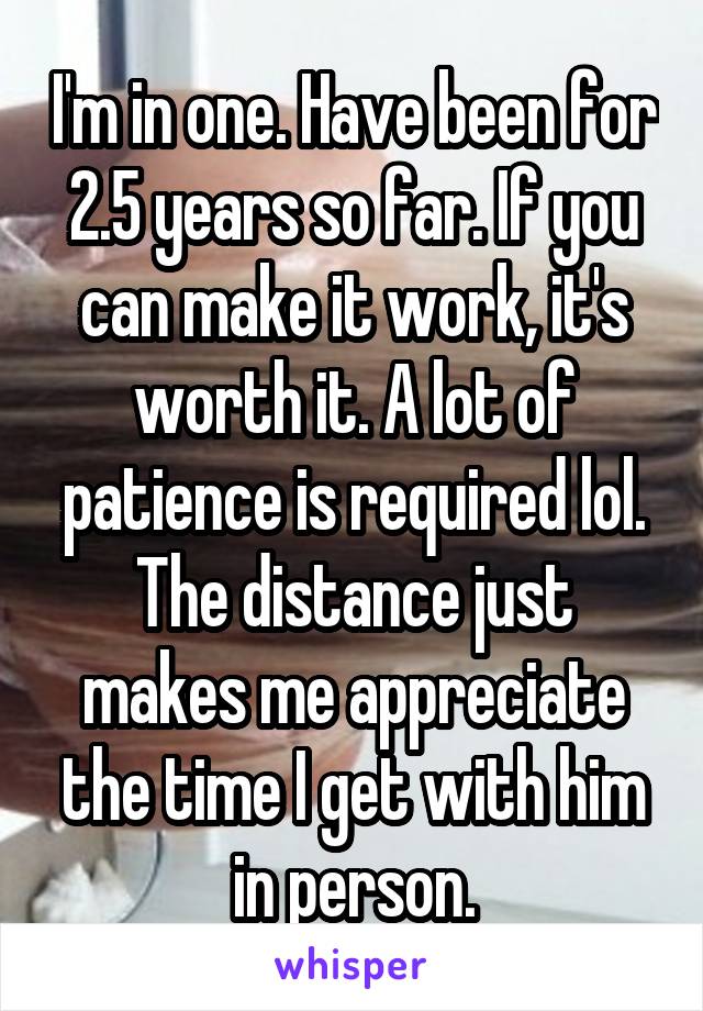 I'm in one. Have been for 2.5 years so far. If you can make it work, it's worth it. A lot of patience is required lol. The distance just makes me appreciate the time I get with him in person.