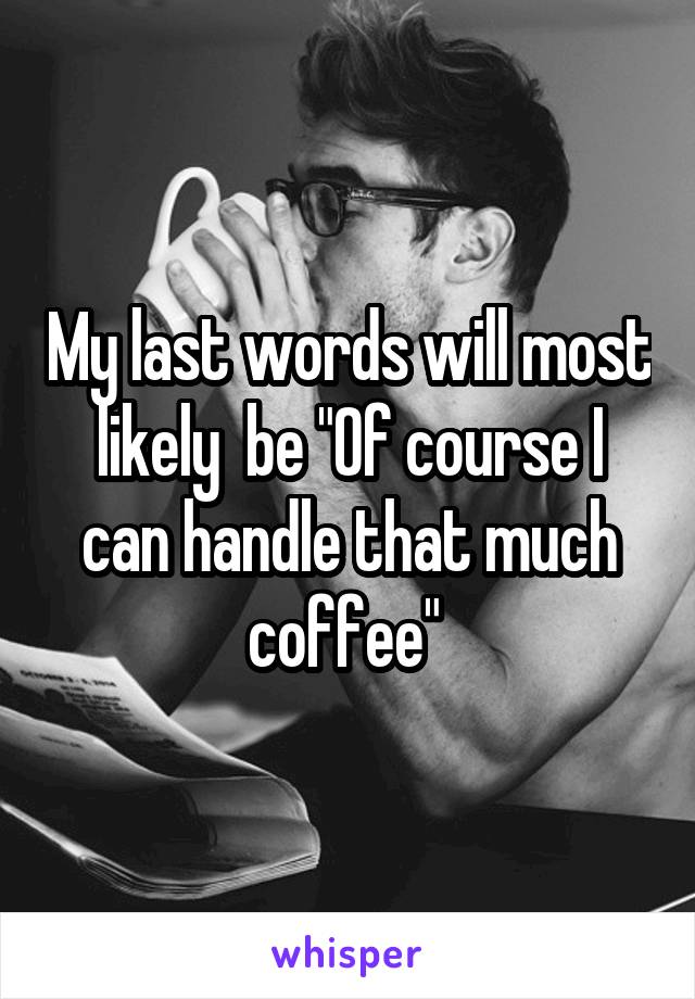 My last words will most likely  be "Of course I can handle that much coffee" 