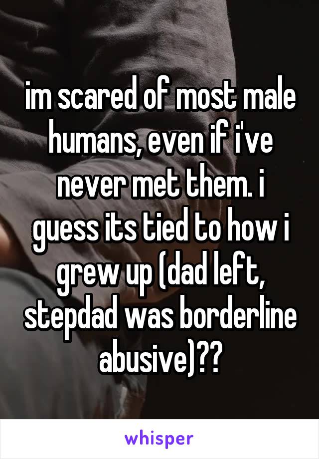 im scared of most male humans, even if i've never met them. i guess its tied to how i grew up (dad left, stepdad was borderline abusive)??