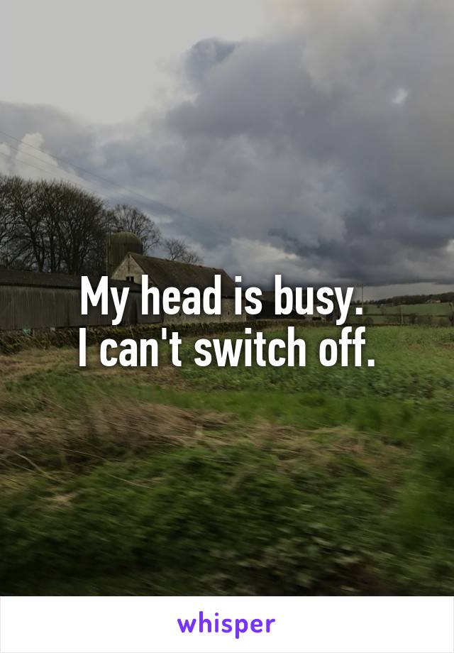 My head is busy. 
I can't switch off.