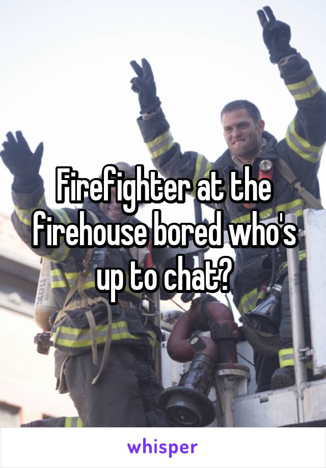 Firefighter at the firehouse bored who's up to chat?