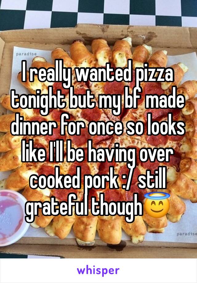 I really wanted pizza tonight but my bf made dinner for once so looks like I'll be having over cooked pork :/ still grateful though😇