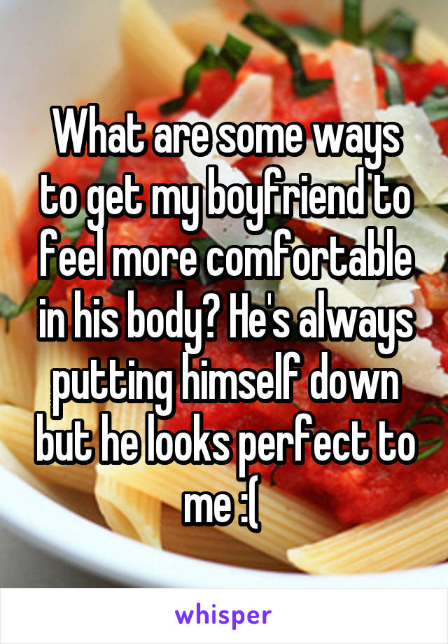 What are some ways to get my boyfriend to feel more comfortable in his body? He's always putting himself down but he looks perfect to me :( 