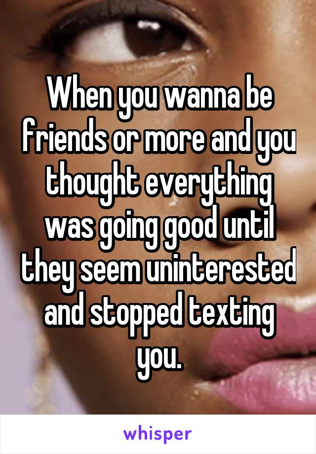 When you wanna be friends or more and you thought everything was going good until they seem uninterested and stopped texting you.