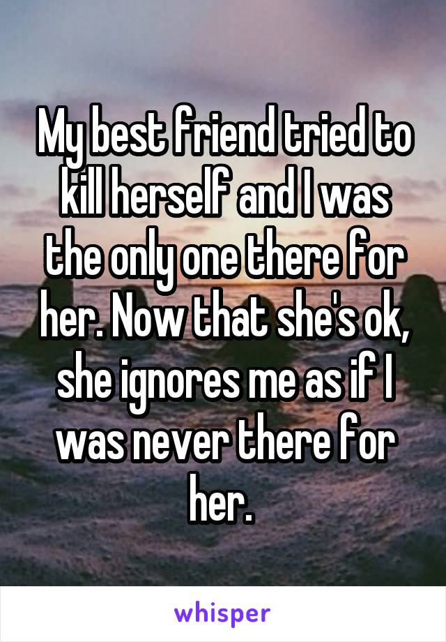 My best friend tried to kill herself and I was the only one there for her. Now that she's ok, she ignores me as if I was never there for her. 