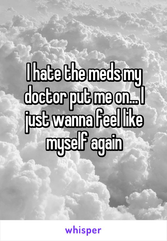 I hate the meds my doctor put me on... I just wanna feel like myself again
