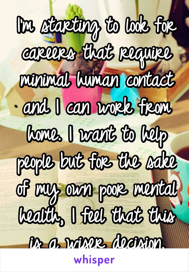 I'm starting to look for careers that require minimal human contact and I can work from home. I want to help people but for the sake of my own poor mental health, I feel that this is a wiser decision.