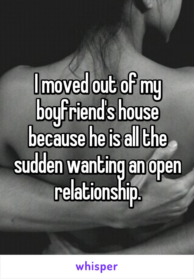 I moved out of my boyfriend's house because he is all the sudden wanting an open relationship.