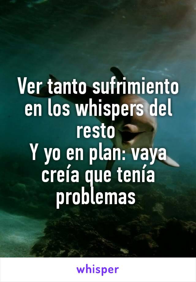 Ver tanto sufrimiento en los whispers del resto 
Y yo en plan: vaya creía que tenía problemas 