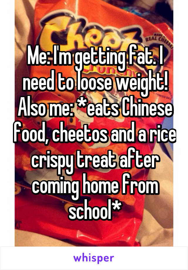 Me: I'm getting fat. I need to loose weight!
Also me: *eats Chinese food, cheetos and a rice crispy treat after coming home from school*