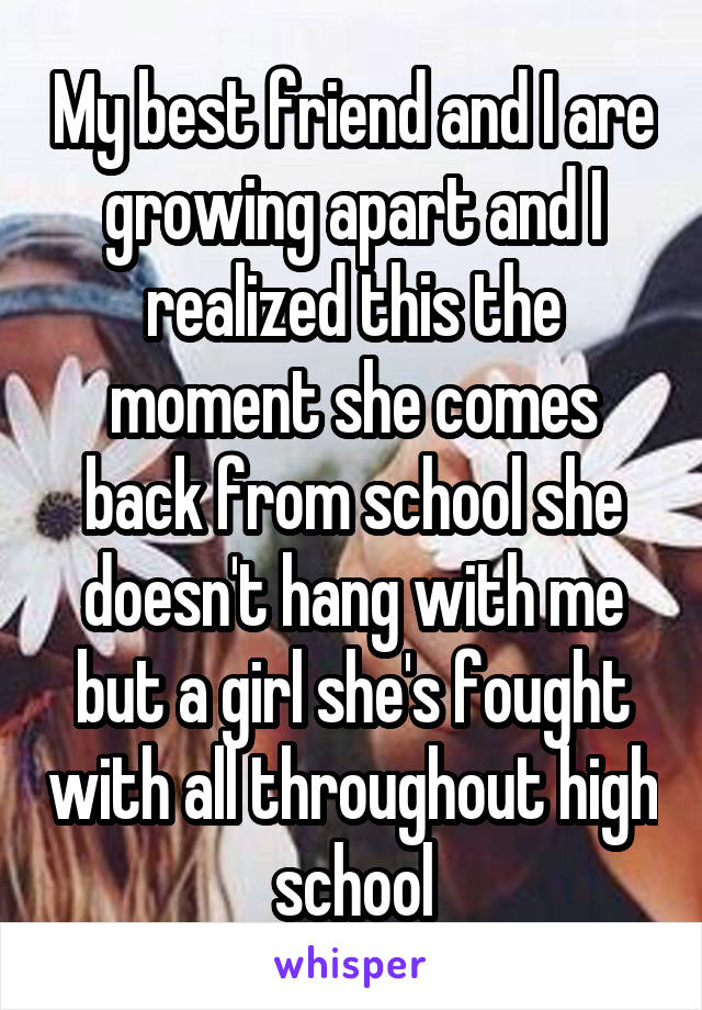 My best friend and I are growing apart and I realized this the moment she comes back from school she doesn't hang with me but a girl she's fought with all throughout high school