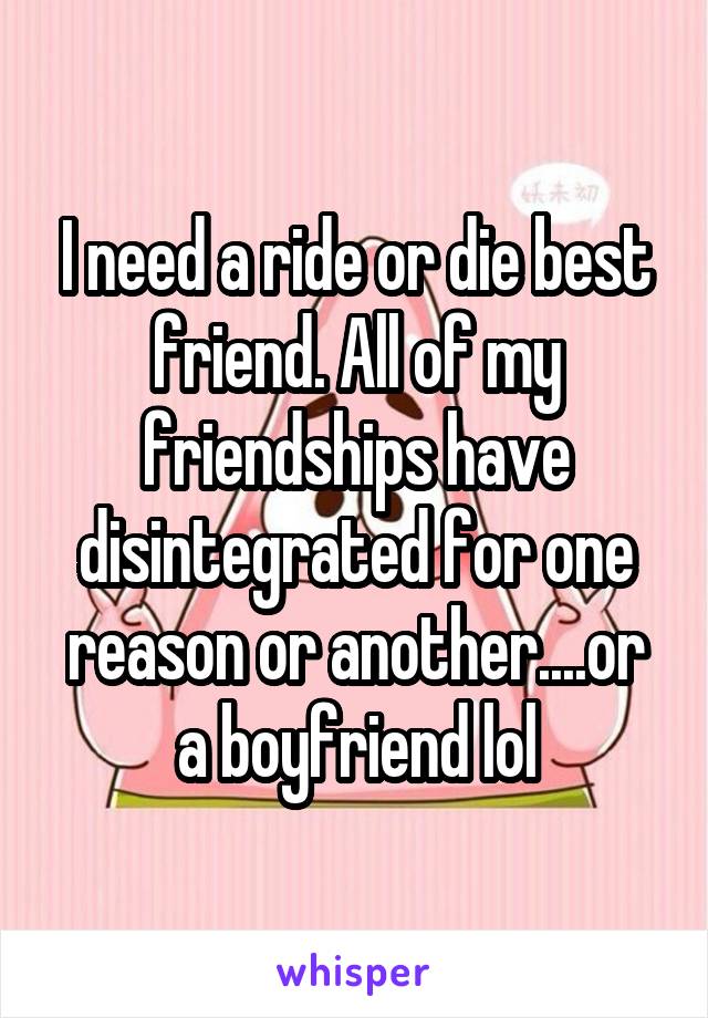 I need a ride or die best friend. All of my friendships have disintegrated for one reason or another....or a boyfriend lol