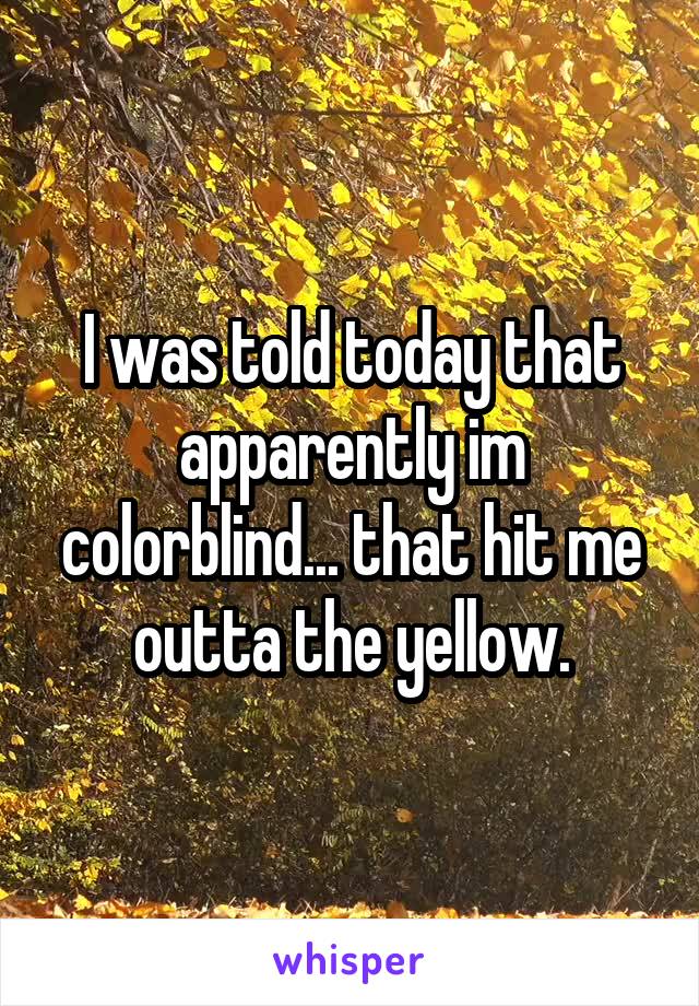 I was told today that apparently im colorblind... that hit me outta the yellow.