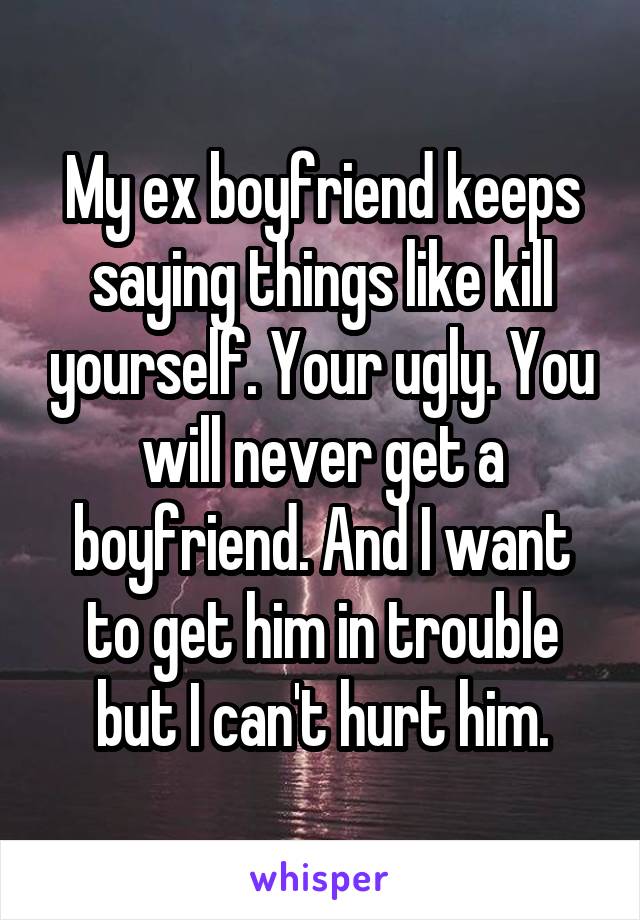 My ex boyfriend keeps saying things like kill yourself. Your ugly. You will never get a boyfriend. And I want to get him in trouble but I can't hurt him.