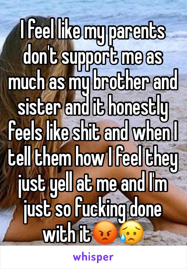 I feel like my parents don't support me as much as my brother and sister and it honestly feels like shit and when I tell them how I feel they just yell at me and I'm just so fucking done with it😡😥