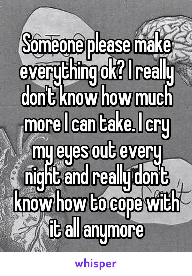 Someone please make everything ok? I really don't know how much more I can take. I cry my eyes out every night and really don't know how to cope with it all anymore