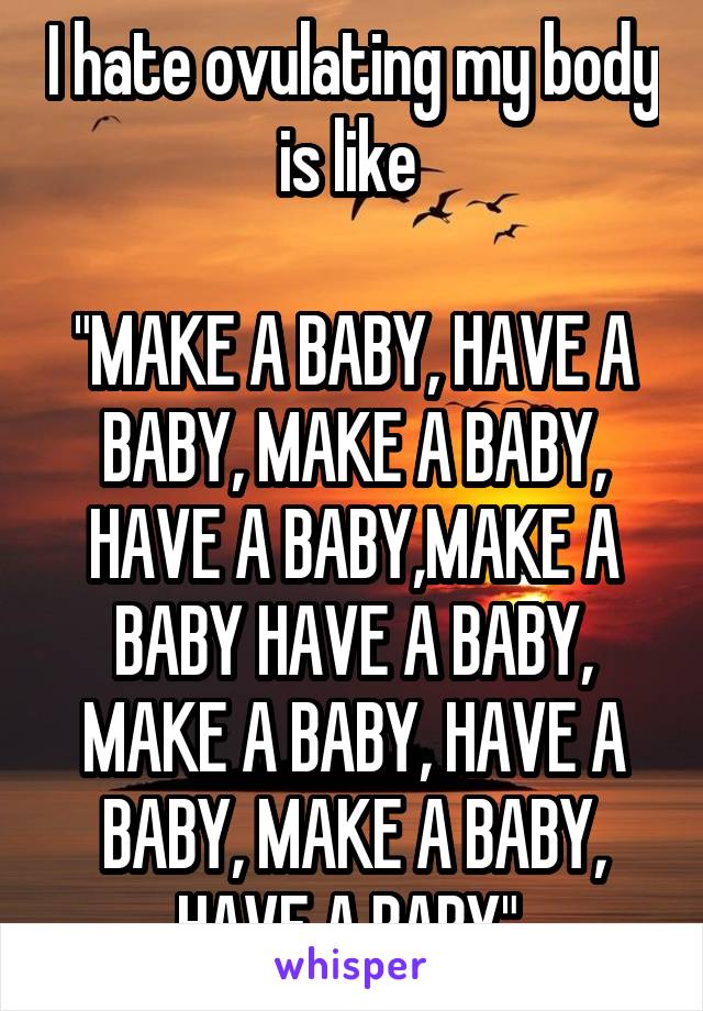 I hate ovulating my body is like 

"MAKE A BABY, HAVE A BABY, MAKE A BABY, HAVE A BABY,MAKE A BABY HAVE A BABY, MAKE A BABY, HAVE A BABY, MAKE A BABY, HAVE A BABY" 