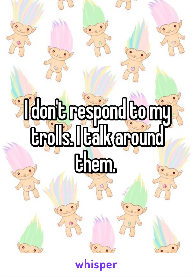 I don't respond to my trolls. I talk around them. 