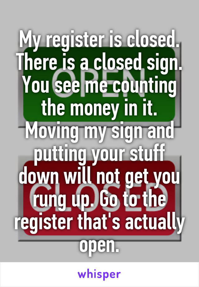 My register is closed. There is a closed sign. You see me counting the money in it. Moving my sign and putting your stuff down will not get you rung up. Go to the register that's actually open.