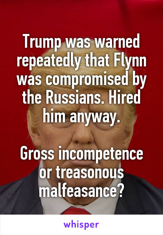 Trump was warned repeatedly that Flynn was compromised by the Russians. Hired him anyway.

Gross incompetence or treasonous malfeasance?