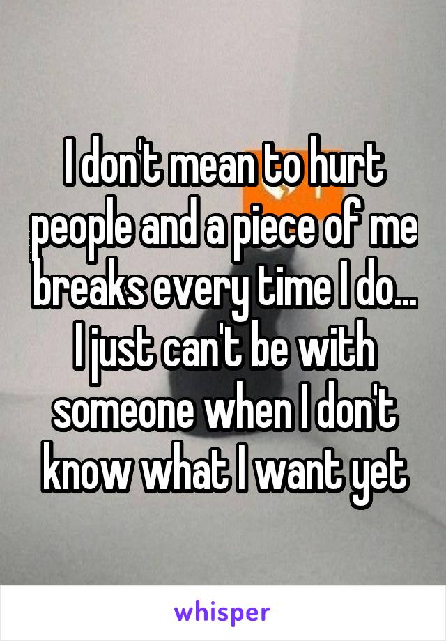 I don't mean to hurt people and a piece of me breaks every time I do... I just can't be with someone when I don't know what I want yet