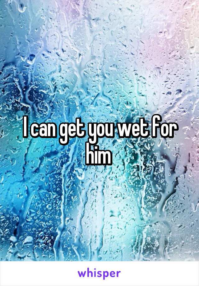 I can get you wet for him 