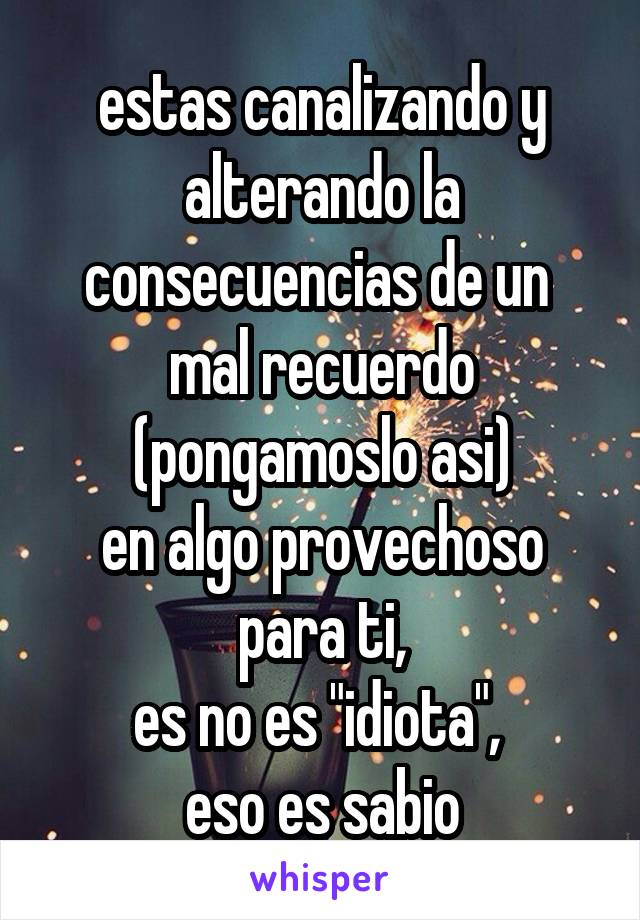 estas canalizando y alterando la consecuencias de un 
mal recuerdo (pongamoslo asi)
en algo provechoso para ti,
es no es "idiota", 
eso es sabio