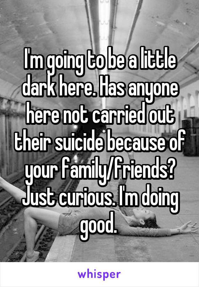 I'm going to be a little dark here. Has anyone here not carried out their suicide because of your family/friends? Just curious. I'm doing good. 