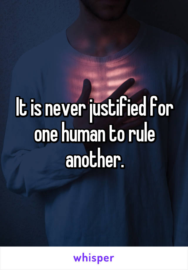 It is never justified for one human to rule another.