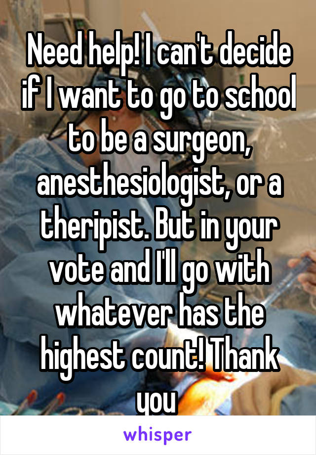 Need help! I can't decide if I want to go to school to be a surgeon, anesthesiologist, or a theripist. But in your vote and I'll go with whatever has the highest count! Thank you 