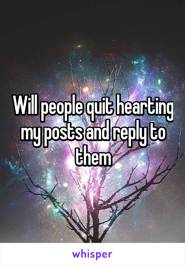 Will people quit hearting my posts and reply to them