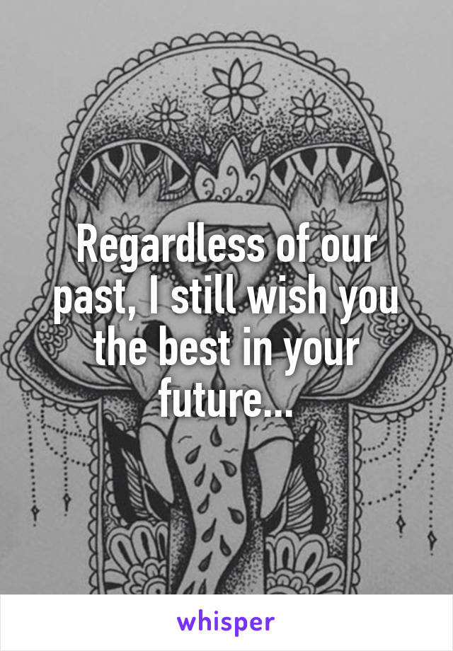 Regardless of our past, I still wish you the best in your future...