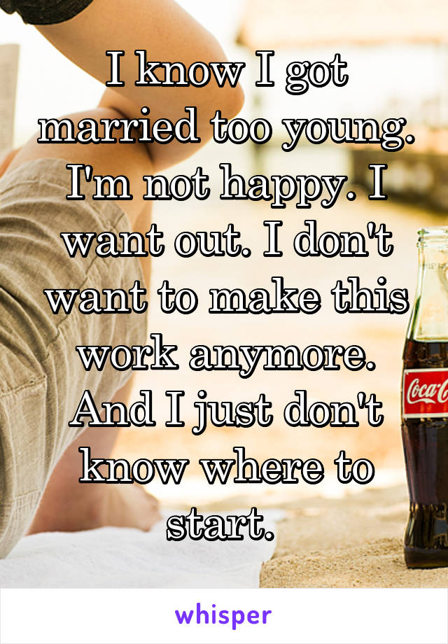 I know I got married too young. I'm not happy. I want out. I don't want to make this work anymore. And I just don't know where to start. 
