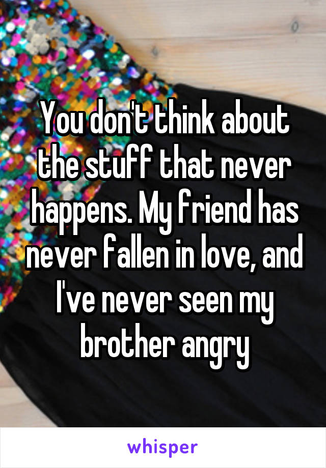 You don't think about the stuff that never happens. My friend has never fallen in love, and I've never seen my brother angry