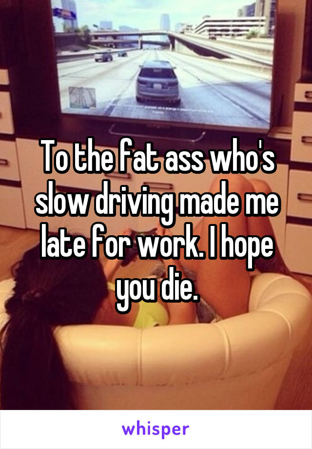 To the fat ass who's slow driving made me late for work. I hope you die.