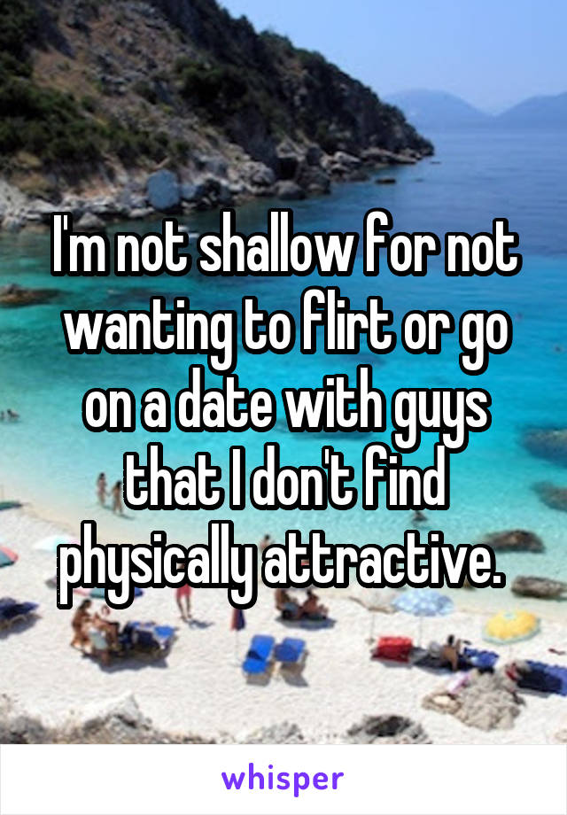 I'm not shallow for not wanting to flirt or go on a date with guys that I don't find physically attractive. 