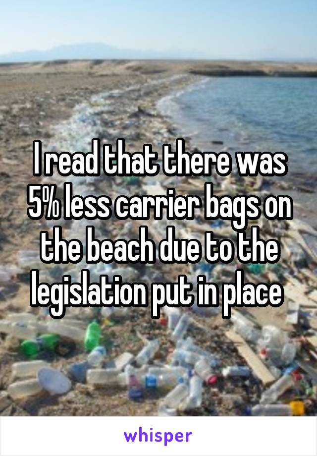 I read that there was 5% less carrier bags on the beach due to the legislation put in place 