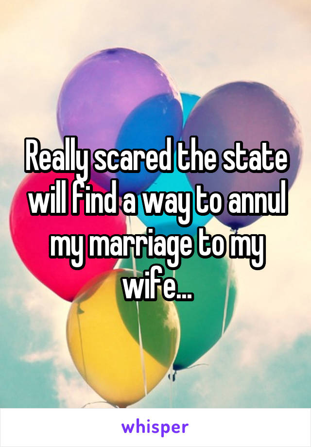 Really scared the state will find a way to annul my marriage to my wife...