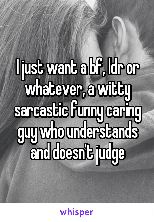 I just want a bf, ldr or whatever, a witty sarcastic funny caring guy who understands and doesn't judge