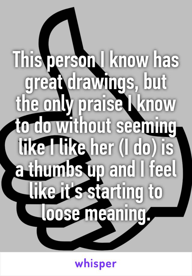 This person I know has great drawings, but the only praise I know to do without seeming like I like her (I do) is a thumbs up and I feel like it's starting to loose meaning.